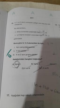 A
6
16. X, Y ve Z atom numaralan ardışık olan baş grup st
mentleridir.
A
AYT
Bu elementlerin,
• atom numaraları arasındaki ilişki z 28
• iyonlaşma enerjileri arasındaki ilişk
şeklindedir.
Buna göre X, Y, Z elementleri ile ilgili,
1. Ayni periyotta olabilirler.
II. Y soy gazdır.
A) Yalnız I
III. X ve Z aynı grupta olabilir.
ifadelerinden hangileri doğrudur?
D) II ve III
B) Yalnız II
EX1, II ve III
>X>Z
A
17. Aşağıdaki kap vakum ortamındadır.
n mol Helg)
18. An
40+ 148 +64m
CLve II