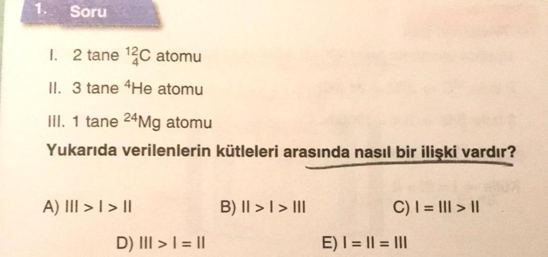 1.
Soru
1. 2 tane ¹2C atomu
II. 3 tane 4He atomu
III. 1 tane 24Mg atomu
Yukarıda verilenlerin kütleleri arasında nasıl bir ilişki vardır?
A) III > | > ||
D) III > | = ||
B) II >> III
C) | = ||| > ||
E) | = || = |||