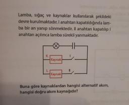 Lamba, sığaç ve kaynaklar kullanılarak şekildeki
devre kurulmaktadır. I anahtarı kapatıldığında lam-
ba bir an yanıp sönmektedir. Il anahtarı kapatılıp !
anahtarı açılınca lamba sürekli yanmaktadır.
Kaynak
Kaynak
Buna göre kaynaklardan hangisi alternatif akım,
hangisi doğru akım kaynağıdır?