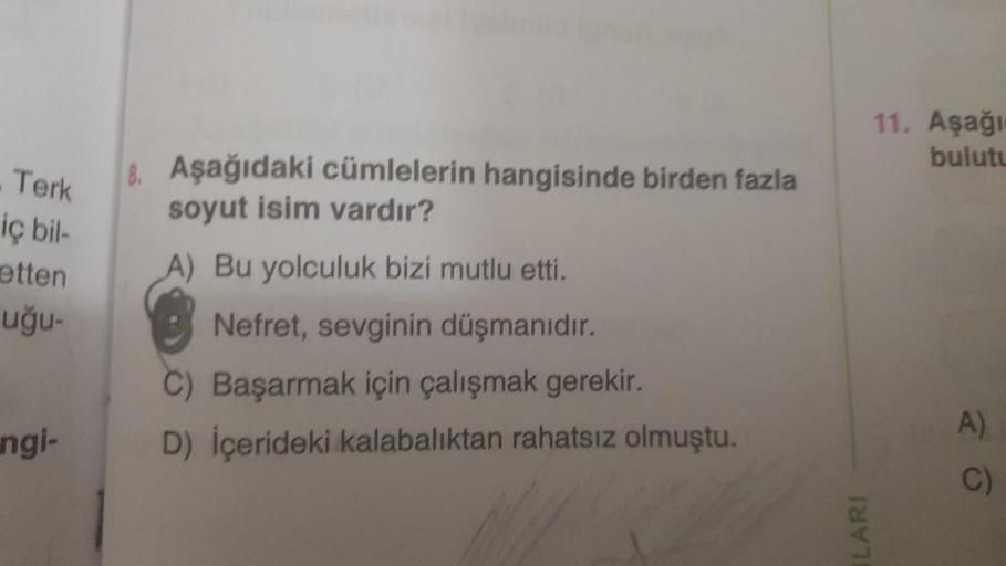 Terk
iç bil-
etten
uğu-
ngi-
8. Aşağıdaki cümlelerin hangisinde birden fazla
soyut isim vardır?
A) Bu yolculuk bizi mutlu etti.
Nefret, sevginin düşmanıdır.
C) Başarmak için çalışmak gerekir.
D) İçerideki kalabalıktan rahatsız olmuştu.
LARI
11. Aşağı-
bulu