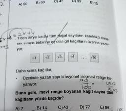 2
r-
A) 90
B) 60
e
C) 45
√2
= 2x+4
1'den 50'ye kadar tüm doğal sayıların karekökü alına-
rak sırayla birbirine es olan gri kağıtların üzerine yazılı-
yor.
D) 33
√3
E) 15
√4
Daha sonra kağıtlar,
Üzerinde yazan sayı irrasyonel ise mavi renge bo-
99
yanıyor.
45x2
√50
lop
50x2
Buna göre, mavi renge boyanan kağıt sayısı tüm
kağıtların yüzde kaçıdır?
A) 7
B) 14
C) 43
D) 77
E) 86