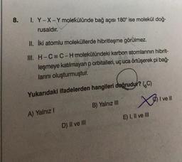 8.
I. Y-X-Y molekülünde bağ açısı 180° ise molekül doğ-
rusaldır.
II. İki atomlu moleküllerde hibritleşme görülmez.
III.
H-C=C-H molekülündeki karbon atomlarının hibrit-
leşmeye katılmayan p orbitalleri, uç uca örtüşerek pi bağ-
larını oluşturmuştur.
Yukarıdaki ifadelerden hangileri doğrudur? (C)
xosi
A) Yalnız I
D) II ve III
B) Yalnız III
E) I, II ve III
I ve Il