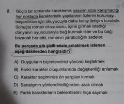 2. Güçlü bir romanda karakterler, yazarın söze karışmadığı
her noktada karakteristik yapılarının özlerini korumayı
başardıkları için okuyucuyla daha kolay iletişim kurabilir.
Sonuçta roman okuyucusu, içine girmek istediği
dünyanın oyuncularıyla bağ kurmak ister ve bu bağı
bozacak her etki, romanın yaratıcılığını zedeler.
Bu parçada altı çizili sözle anlatılmak istenen
aşağıdakilerden hangisidir?
A) Duyguların biçimlendirici yönünü keşfetmek
B) Farklı karakter oluşumlarında değişkenliği anlamak
C) Karakter seçiminde ön yargıları kırmak
D) Sanatçının yönlendiriciliğinden uzak olmak
E) Farklı karakterlerin beklentilerini hiçe saymak