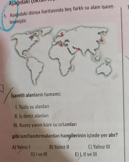 Aşağıdaki
1. Aşağıdaki dünya haritasında beş farklı su alanı işaret-
lenmiştir.
E
İşaretli alanların tamamı;
1. Tuzlu su alanları
II. İç deniz alanları
III. Kuzey yarım küre su ortamları
gibi sınıflandırmalardan hangilerinin içinde yer alır?
A) Yalnız I
D) I ve III
B) Yalnız II
C) Yalnız III
E) I, II ve III