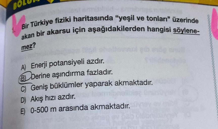 BOL
Bir Türkiye fiziki haritasında "yeşil ve tonları" üzerinde
akan bir akarsu için aşağıdakilerden hangisi söylene-
mez?
A) Enerji potansiyeli azdır.
BDerine aşındırma fazladır.
C) Geniş büklümler yaparak akmaktadır.
D) Akış hızı azdır.
E) 0-500 m arasınd