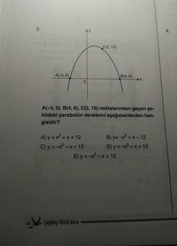 2.
A(-3,0)
0
A) y = x² + x + 12
C) y = -x²-x-12
C(2,10)
A(-3,0), B(4, 0), C(2, 10) noktalarından geçen şe-
kildeki parabolün denklemi aşağıdakilerden han-
gisidir?
Çağdaş Öncü Kurs
B(4,0)
E) y = -x²-x+12
B) y=-x²+x-12
D) y = -x²+x+12
4.