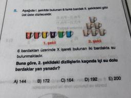 5.
Aşağıda I. şekilde bulunan 6 farklı bardak II. şekildeki gibi
üst üste dizilecektir.
(539-6.89
Expat un
SUURUU PPD
1. gokil
2. şekil
6 bardaktan üzerinde X işareti bulunan iki bardakta su
bulunmaktadır.
Buna göre, 2. şekildeki dizilişlerin kaçında içi su dolu
bardaklar yan yanadır?
A) 144
HB) 172 C) 164 nubD) 192 E) 200
v obrod