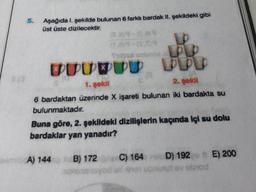 5.
Aşağıda I. şekilde bulunan 6 farklı bardak II. şekildeki gibi
üst üste dizilecektir.
(539-6.89
Expat un
SUURUU PPD
1. gokil
2. şekil
6 bardaktan üzerinde X işareti bulunan iki bardakta su
bulunmaktadır.
Buna göre, 2. şekildeki dizilişlerin kaçında içi su dolu
bardaklar yan yanadır?
A) 144
HB) 172 C) 164 nubD) 192 E) 200
v obrod