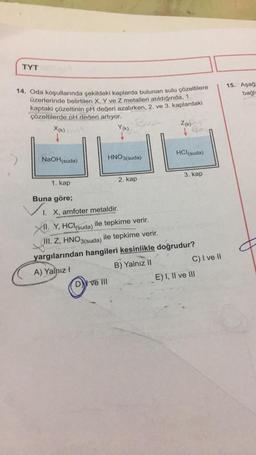 TYT
14. Oda koşullarında şekildeki kaplarda bulunan sulu çözeltilere
üzerlerinde belirtilen X. Y ve Z metalleri atıldığında, 1.
kaptaki çözeltinin pH değeri azalırken, 2. ve 3. kaplardaki
çözeltilerde pH değeri artıyor.
Book
Y(K)
X(K)
↓
NaOH(suda)
HNO3(suda)
1. kap
Buna göre;
Vi I. X, amfoter metaldir.
ve III
2. kap
Z(K)-
HCl(suda)
3. kap
11. Y, HCl(suda) ile tepkime verir.
III. Z, HNO3(suda) ile tepkime verir.
yargılarından hangileri kesinlikle doğrudur?
A) Yalnız I
B) Yalnız II
C) I ve II
E) I, II ve III
15. Aşağı
bağlı