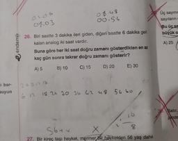 i bar-
suyun
e endemik
0.2.06
01.03
08.48
00.54
26. Biri saatte 3 dakika ileri giden, diğeri saatte 6 dakika geri
kalan analog iki saat vardır.
Buna göre her iki saat doğru zamanı gösterdikten en az
kaç gün sonra tekrar doğru zamanı gösterir?
A) 5
B) 10 C) 15
D) 20
E) 30
3691218
6 12 18.24 30 36 42 48 54 60
56+x
8
27. Bir kireç taşı heykel, mermer bir heykelden 56 yaş daha
Üç sayının
sayıların
Bu üç sa
büyük o
A) 25
30. Satir,
pinde