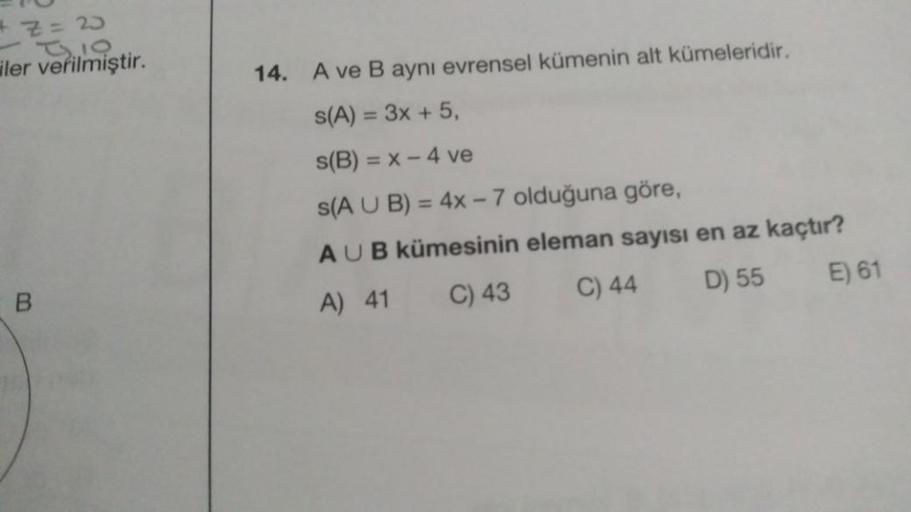 Z = 20
iler verilmiştir.
14. A ve B aynı evrensel kümenin alt kümeleridir.
S(A) = 3x + 5,
s(B) = x - 4 ve
s(A U B) = 4x - 7 olduğuna göre,
AUB kümesinin eleman sayısı en az kaçtır?
A) 41 C) 43
C) 44
D) 55
E) 61