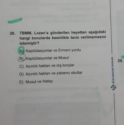 26. TBMM, Lozan'a gönderilen heyetten aşağıdaki
hangi konularda kesinlikle taviz verilmemesini
istemiştir?
A) Kapitülasyonlar ve Ermeni yurdu
(B) Kapitülasyonlar ve Musul
C) Azınlık hakları ve dış borçlar
D) Azınlık hakları ve yabancı okullar
E) Musul ve Hatay
BİLİM ANAHTARI YAYINLARI
P
29.