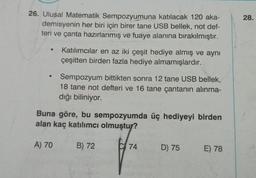 26. Ulusal Matematik Sempozyumuna katılacak 120 aka-
demisyenin her biri için birer tane USB bellek, not def-
teri ve çanta hazırlanmış ve fuaye alanına bırakılmıştır.
●
Katılımcılar en az iki çeşit hediye almış ve aynı
çeşitten birden fazla hediye almamışlardır.
A) 70
Sempozyum bittikten sonra 12 tane USB bellek,
18 tane not defteri ve 16 tane çantanın alınma-
dığı biliniyor.
Buna göre, bu sempozyumda üç hediyeyi birden
alan kaç katılımcı olmuştur?
B) 72
C 74
D) 75 E) 78
28.