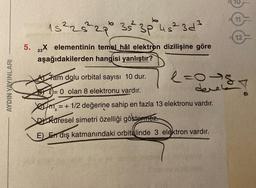 AYDIN YAYINLARI
15 ² 25² 29° 35² 3p²° 45
4s²3d³
5. 23X elementinin temel hâl elektron dizilişine göre
aşağıdakilerden hangisi yanlıştır?
12
Tam dolu orbital sayısı 10 dur.
= 0 olan 8 elektronu vardır.
XATS = + 1/2 değerine sahip en fazla 13 elektronu vardır.
DKüresel simetri özelliği göstermez.
E) En dış katmanındaki orbitalinde 3 elektron vardır.
l=0-8
deres!