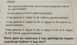 -
ÖRNEK
Bir restorana giden kişi sayısına göre aşağıdaki indirim-
ler yapılmaktadır.
İki kişi giderse indirim yapılmamaktadır.
3 kişi giderse 3. kişiye % 30 indirim uygulanmaktadır.
4 kişi giderse 3. kişiye % 30, 4. kişiye % 40 indirim uy-
gulanmaktadır.
5 kişi giderse 3. kişiye % 30, 4. kişiye % 40 ve 5. kişiye
% 50 indirim uygulanmaktadır.
Buna göre bu restorana 5 kişi gidildiğinde toplam
uygulanan indirim % kaç olur?