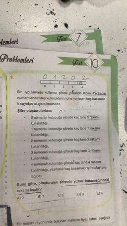 Glemleri
Problemleri
1-
1-
li
KAR
A
A CAC
G
A
Y
1
N
3.
O
0
0
Test 7
12
1
2
3
Bir uygulamada kullanıcı şifresi yukarıda O'dan 4'e kadar
numaralandırılmış kutucukların içine yerleşen beş basamak-
lı sayıdan oluşturulmaktadır.
Şifre oluşturulurken; 01.2
Test 10
vinim
4
0 numaralı kutucuğa şifrede kaç tane 0 rakamı
kullanıldığı,
1 numaralı kutucuğa şifrede kaç tane 1 rakamı
kullanıldığı,
2 numaralı kutucuğa şifrede kaç tane 2 rakamı
kullanıldığı,
C) 2
3 numaralı kutucuğa şifrede kaç tane 3 rakamı
kullanıldığı,
4 numaralı kutucuğa şifrede kaç tane 4 rakamı
kullanıldığı, yazılarak beş basamaklı şifre oluşturu-
lacaktır.
Buna göre, oluşturulan şifrenin yüzler basamağındaki
rakamı kaçtır?
A) O
B) 1
D) 3
E) 4
Bir manav reyonunda bulunan malların fiyat listesi aşağıda
SI-