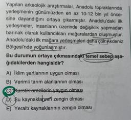 Yapılan arkeolojik araştırmalar, Anadolu topraklarında
yerleşmenin günümüzden en az 10-12 bin yıl önce-
sine dayandığını ortaya çıkarmıştır. Anadolu'daki ilk
yerleşmeler, insanların üzerinde değişiklik yapmadan
barınak olarak kullandıkları mağaralardan oluşmuştur.
Anadolu'daki ilk mağara yerleşmeleri daha çok Akdeniz
Bölgesi'nde yoğunlaşmıştır.
Bu durumun ortaya çıkmasındakı temel sebep aşa-
ğıdakilerden hangisidir?
A) İklim şartlarının uygun olması
B) Verimli tarım alanlarının olması
C) Karstik arazilerin yaygın olması
D) Su kaynakların zengin olması
E) Yeraltı kaynaklarının zengin olması