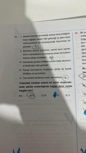 26.
I. Gerekli önlemler alınmadığı sürece hava kirliliğinin
insan sağlığını etkiler hâle geleceği ve daha farklı
olumsuzluklarla da karşılaşılacağı kaçınılmaz bir
gerçektir.
II. Şehirlerin plansız büyümesi, verimli tarım toprak-
larının sanayileşme ve yerl