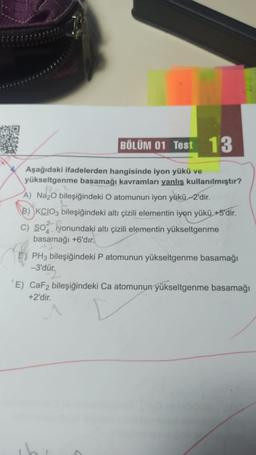 BÖLÜM 01 Test 13
Aşağıdaki ifadelerden hangisinde iyon yükü ve
yükseltgenme basamağı kavramları yanlış kullanılmıştır?
A) Na2O bileşiğindeki O atomunun iyon yükü-2'dir.
B) KCIO3 bileşiğindeki altı çizili elementin iyon yükü +5'dir.
c) So yonundaki altı çizili elementin yükseltgenme
basamağı +6'dır.
PH3 bileşiğindeki P atomunun yükseltgenme basamağı
-3'dür.
E) CaF2 bileşiğindeki Ca atomunun yükseltgenme basamağı
+2'dir.
C