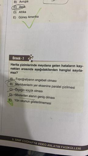 B) Avrupa
C) Asya
D) Afrika
E) Güney Amerika
Örnek - 7
Harita çizimlerinde meydana gelen hataların kay-
nakları arasında aşağıdakilerden hangisi sayıla-
18 vosur nevienborn
negsu Sunan
maz?
A) Topoğrafyanın engebeli olması
B) Meridyenlerin yer eksenine par