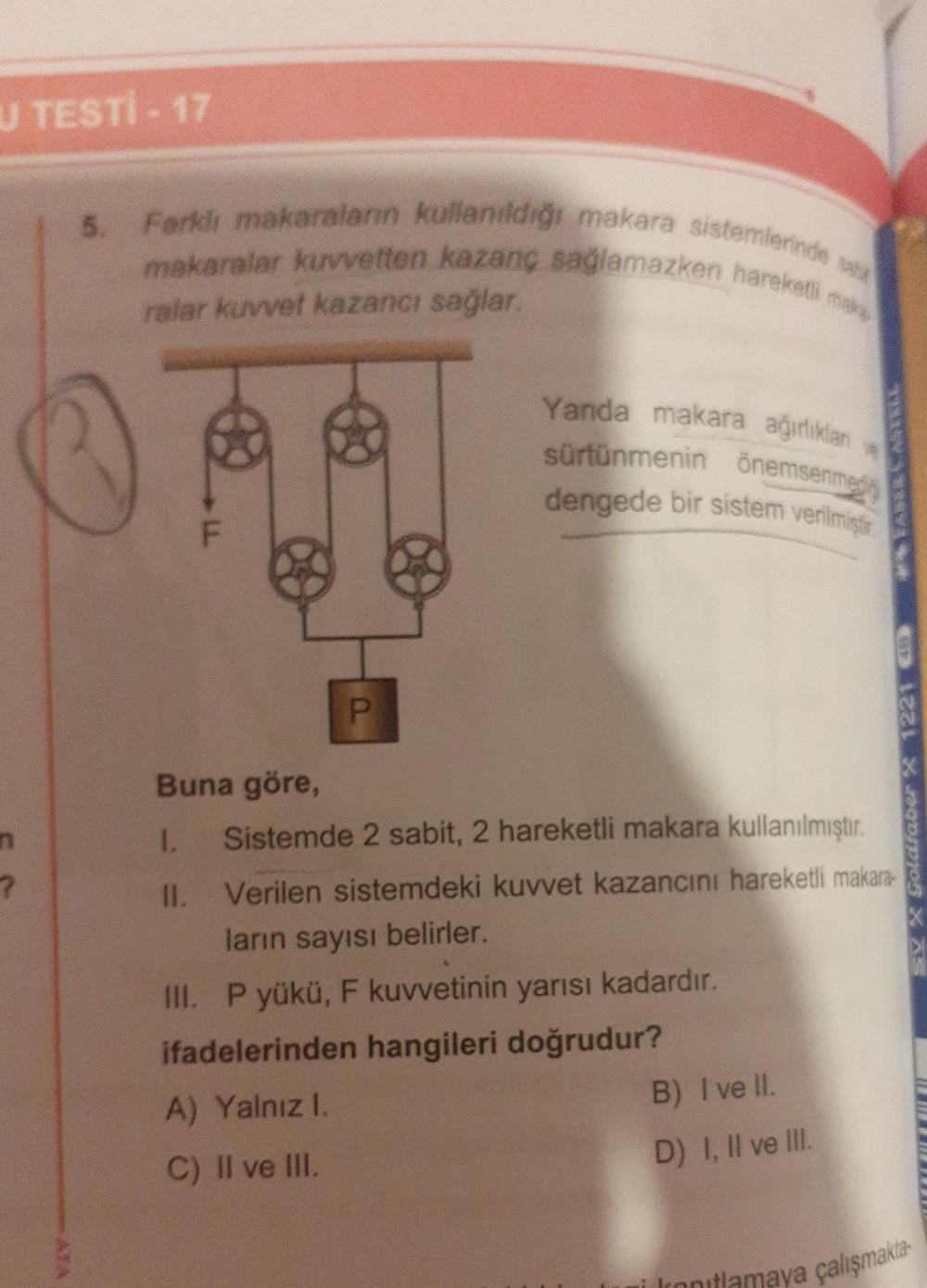 U TESTİ - 17
?
5. Farklı makaraların kullanıldığı makara sistemlerinde sa
makaralar kuvvetten kazanç sağlamazken hareketli maks
ralar kuvvet kazancı sağlar.
P
Yanda makara ağırlıklan
sürtünmenin önemsenme
dengede bir sistem verilmiştir.
Buna göre,
1. Siste