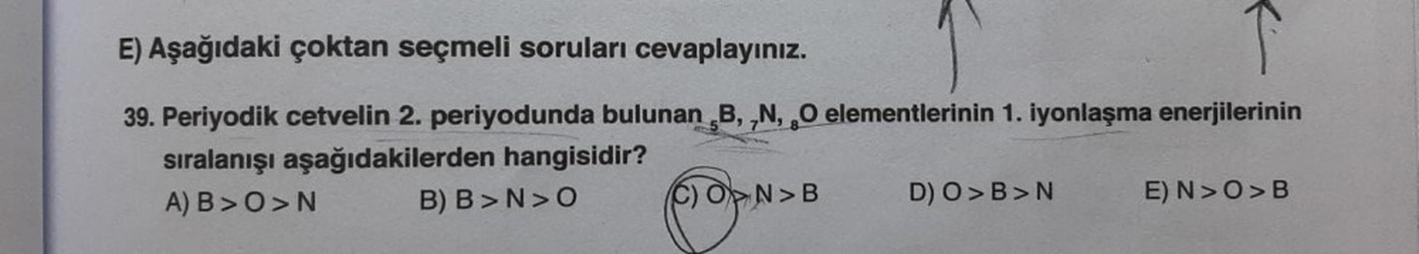 E) Aşağıdaki çoktan seçmeli soruları cevaplayınız.
39. Periyodik cetvelin 2. periyodunda bulunan B, N, O elementlerinin 1. iyonlaşma enerjilerinin
sıralanışı aşağıdakilerden hangisidir?
A) B>O>N
B) B>N>O
N>B
D) O> B>N
E) N> O> B