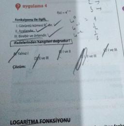 uygulama 4
frain
Çözüm:
f(x) = 4¹x
fonksiyonu ile ilgili,
I. Görüntü kümesi Rdır.
II. Azalandır
Ill. Birebir ve örtendir.
ifadelerinden hangileri doğrudur?
4°
Yalnızl
4-
LOGARITMA FONKSİYONU
N
TT
3-
ve ll
five
I ve Ill
ofive
ve Ill
Here For Ihren kann
atst =
fonks