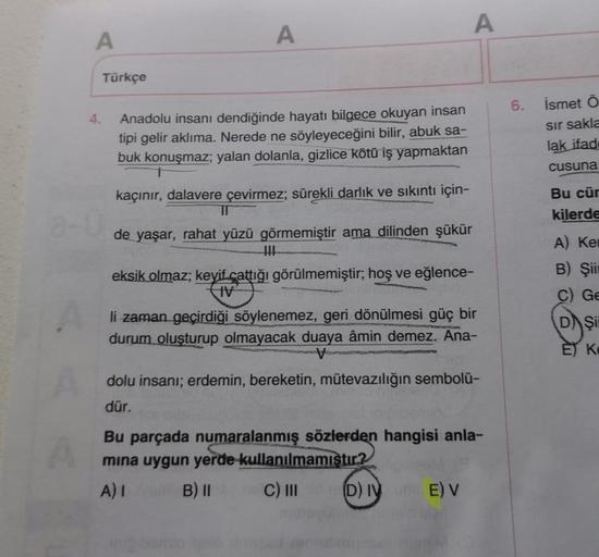 A
4.
Türkçe
A
Anadolu insanı dendiğinde hayatı bilgece okuyan insan
tipi gelir aklıma. Nerede ne söyleyeceğini bilir, abuk sa-
buk konuşmaz; yalan dolanla, gizlice kötü iş yapmaktan
kaçınır, dalavere çevirmez; sürekli darlık ve sıkıntı için-
11
de yaşar, r