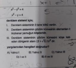 ²-y²=4
x²-y=4
denklem sistemi için;
1. Denklem sisteminin 3 tane kökü vardır.
II. Denklem sisteminin çözüm kümesinin elemanları t
ikizkenar yamuğun köşeleridir.
5-3-2
III. Denklem sisteminin çözüm kümesini köşe kab
eden dörtgenin alanı (2+√5) br² dir.
yargılarından hangileri doğrudur?
A) Yalnız 1
B) Yalnız II
D) I ve II
gezu
0
C) Yalnız III
E) II ve III
So