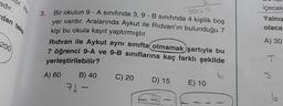 adır.
tir. He
dan teke
200
5040
3. Bir okulun 9-A sınıfında 3, 9-B sınıfında 4 kişilik boş
yer vardır. Aralarında Aykut ile Ridvan'ın bulunduğu 7
kişi bu okula kayıt yaptırmıştır.
Ridvan ile Aykut aynı sınıfta olmamak şartıyla bu
7 öğrenci 9-A ve 9-B sınıflarına kaç farklı şekilde
yerleştirilebilir?
b
A) 60
B) 40
71-
1
C) 20
D) 15
T
E) 10
içecek
Yalnız
olacal
A) 30
T
✓
6