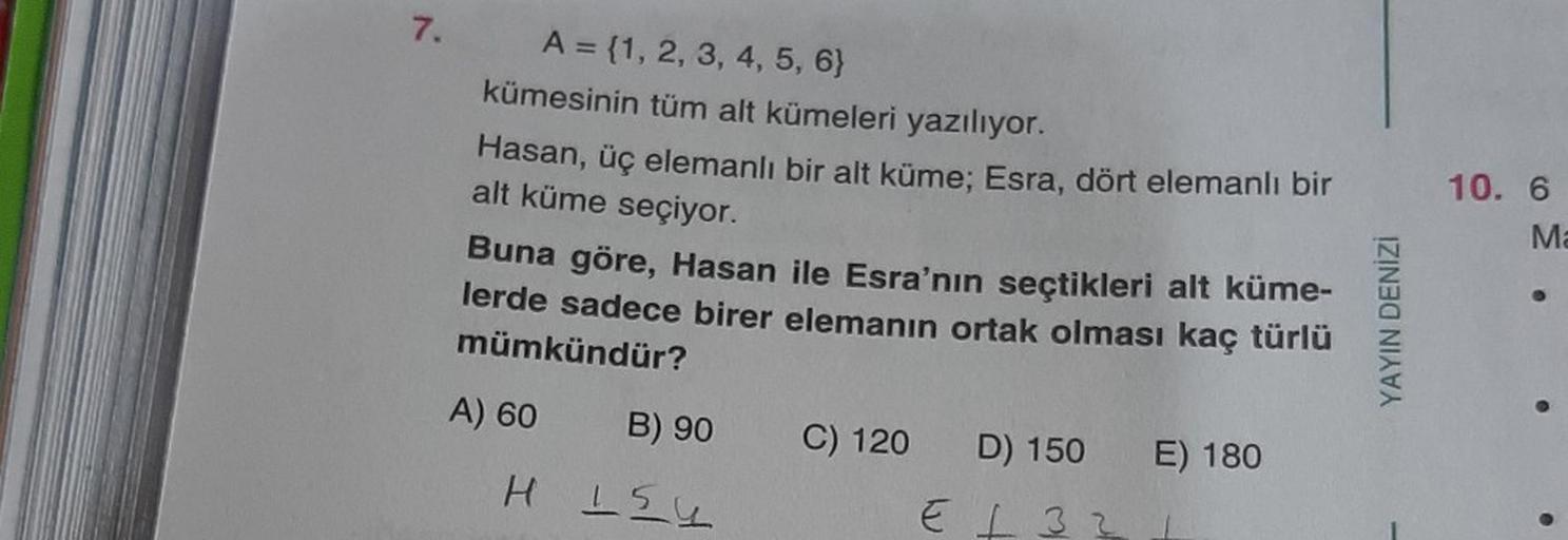 7.
A = {1, 2, 3, 4, 5, 6}
kümesinin tüm alt kümeleri yazılıyor.
Hasan, üç elemanlı bir alt küme; Esra, dört elemanlı bir
alt küme seçiyor.
Buna göre, Hasan ile Esra'nın seçtikleri alt küme-
lerde sadece birer elemanın ortak olması kaç türlü
mümkündür?
A) 6