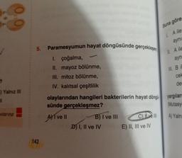 ?
F) Yalnız III
11
vılarına
142
Paramesyumun hayat döngüsünde gerçekleşen
I. çoğalma,
II. mayoz bölünme,
III. mitoz bölünme,
IV. kalıtsal çeşitlilik
B) I ve III
olaylarından hangileri bakterilerin hayat döngü yargıları
sünde gerçekleşmez?
(Mutasy
AT ve II
A) Yalnı
D) I, II ve IV
C) III
Buna göre
I. A ile
aynı
II. A ile
ayn
E) II, III ve IV
III. Bil
cel
der