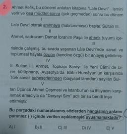 2. Ahmet Refik, bu dönemi anlatan kitabına "Lale Devri" ismini
verir ve kısa müddet sonra (çok geçmeden) sonra bu dönem
1
Lale Devri olarak anılmaya (hatırlanmaya) başlar. Sultan III.
||
Ahmet, sadrazam Damat İbrahim Paşa ile ahenk (uyum) içe-
|||
risinde çalışmış, bu sırada yaşanan Lâle Devri'nde sanat ve
toplumsal hayata özgün (kendine özgü) bir anlayış getirilmiş-
IV
ti. Sultan III. Ahmet, Topkapı Sarayı ile Yeni Câmii'de bi-
rer kütüphane, Ayasofya'da Bâb-ı Humâyun'un karşısında
Türk sanat şaheserlerinden (başyapıt larından) sayılan Sul-
V
tan Üçüncü Ahmet Çeşmesi ve İstanbul'un su ihtiyacını karşı-
lamak amacıyla da "Deryayi Sim" adlı bir su bendi inşa
ettirmiştir.
Bu parçadaki numaralanmış sözlerden hangisinin anlamı
parantez () içinde verilen açıklamayla uyuşmamaktadır?
A) I
B) II
C) III
D) IV
E) V