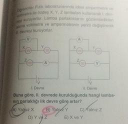 Ogrenciler Fizik laboratuvarında ideal ampermetre ve
voltmetre ile özdeş X, Y, Z lambaları kullanarak 1. dev-
reyi kuruyorlar. Lamba parlaklıklarını gözlemledikten
sonra voltmetre ve ampermetrenin yerini değiştirerek
Il devreyi kuruyorlar.
V
X
Z
000
A
B) Yalnız Y
X
D) Y ve Z
A
Z
H
HE
1. Devre
II. Devre
Buna göre, II. devrede kurulduğunda hangi lamba-
nın parlaklığı ilk devre göre artar?
(A) Yalnız X
V
C)Yalnız Z
E) X ve Y