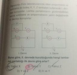 Ogrenciler Fizik laboratuvarında ideal ampermetre ve
voltmetre ile özdeş X, Y, Z lambaları kullanarak 1. dev-
reyi kuruyorlar. Lamba parlaklıklarını gözlemledikten
sonra voltmetre ve ampermetrenin yerini değiştirerek
Il devreyi kuruyorlar.
V
X
Z
000
A
B) Yalnız Y
X
D) Y ve Z
A
Z
H
HE
1. Devre
II. Devre
Buna göre, II. devrede kurulduğunda hangi lamba-
nın parlaklığı ilk devre göre artar?
(A) Yalnız X
V
C)Yalnız Z
E) X ve Y