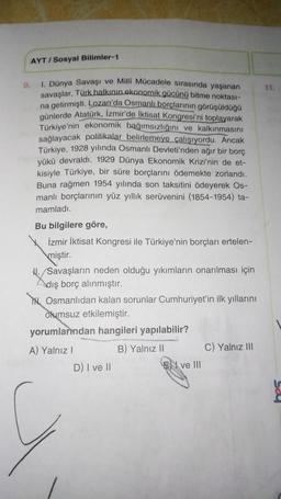 AYT/Sosyal Bilimler-1
9.
1. Dünya Savaşı ve Milli Mücadele sırasında yaşanan
savaşlar, Türk halkının ekonomik gücünü bitme noktası-
na getirmişti. Lozan'da Osmanlı borçlarının görüşüldüğü
günlerde Atatürk, İzmir'de iktisat Kongresi'ni toplayarak
Türkiye'nin ekonomik bağımsızlığını ve kalkınmasını
sağlayacak politikalar belirlemeye çalışıyordu. Ancak
Türkiye, 1928 yılında Osmanlı Devleti'nden ağır bir borç
yükü devraldı. 1929 Dünya Ekonomik Krizi'nin de et-
kisiyle Türkiye, bir süre borçlarını ödemekte zorlandı.
Buna rağmen 1954 yılında son taksitini ödeyerek Os-
manlı borçlarının yüz yıllık serüvenini (1854-1954) ta-
mamladı.
Bu bilgilere göre,
İzmir İktisat Kongresi ile Türkiye'nin borçları ertelen-
miştir.
/Savaşların neden olduğu yıkımların onarılması için
dış borç alınmıştır.
Osmanlıdan kalan sorunlar Cumhuriyet'in ilk yıllarını
olumsuz etkilemiştir.
yorumlarından hangileri yapılabilir?
A) Yalnız I
B) Yalnız II
D) I ve II
E ve III
C) Yalnız III
11.