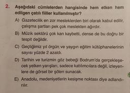 2. Aşağıdaki cümlelerden hangisinde hem etken hem
edilgen çatılı fiiller kullanılmıştır?
A) Gazetecilik en zor mesleklerden biri olarak kabul edilir,
çalışma şartları pek çok meslekten ağırdır.
B) Müzik sektörü çok kan kaybetti, dense de bu doğru bir
tespit değildir.
C) Geçtiğimiz yıl örgün ve yaygın eğitim kütüphanelerinin
sayısı yüzde 2 azaldı.
D) Tarihin ve turizmin göz bebeği Bodrum'da gerçekleşe-
cek yelken yarışları, sadece katılımcılara değil, izleyen-
lere de görsel bir şölen sunacak.
E) Anadolu, medeniyetlerin kesişme noktası diye adlandı-
rılır.