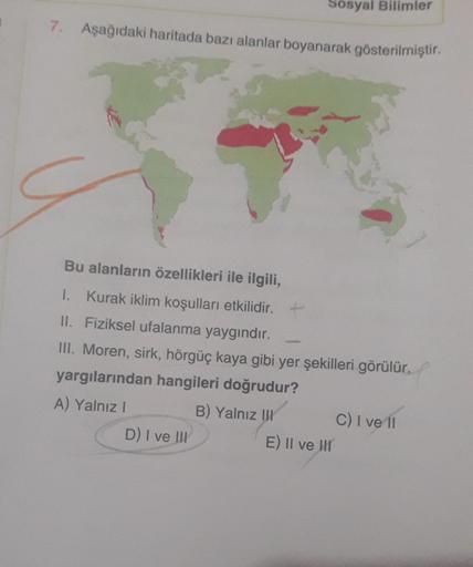 7. Aşağıdaki haritada bazı alanlar boyanarak gösterilmiştir.
Sosyal Bilimler
Bu alanların özellikleri ile ilgili,
1. Kurak iklim koşulları etkilidir. +
II. Fiziksel ufalanma yaygındır.
III. Moren, sirk, hörgüç kaya gibi yer şekilleri görülür.
yargılarından