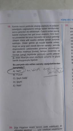 B
B
B
19. Kaside nazım şeklinde ulaştığı söyleyiş ve anlatım
ustalığıyla çağdaşlarını olduğu kadar kendisinden
sonra gelenleri de etkilemiştir. Öyle ki ondan sonra
kaside söyleyen her şair onun divanını, hiciv türü-
ne yönelenler de onun hicivlerini bir araya getirdiği
Sihami Kaza adlı eserini dikkate almak zorunda
kalmıştır. Divan şiirinin en büyük kaside ustası,
övgü ve yergi şairi olarak tanınan sanatçı, aslında
düşüncelerini çekinmeden şiirlerine yansıtmıştır.
Şiir diline medhiye (övme), fahriye (övünme) ve
hicviye (yergi) biçiminde yansıyan şairlik yetene-
ği, esas itibariyle onun otoriteyle çatışma ve güçlü
benlik duygusuyla ilişkilidir.
Bu parçada söz edilen sanatçı aşağıdakilerden
hangisidir?
A) Nef'i
B) Fuzuli
C) Şeyh Galip
D) Şeyhi
E) Nabî
TÜRK DİLİ V
en büyor 5ugh he yol
Sairimidir
----
20. Ziya Paşa'nın Acem tarzını (eski edebiyatı) di-
riltmesini eleştiren
eski edebiyat eleştirilerini
21.
Ben
şiir
om
asi
de
Dir
Di
bü
Fa
be
B
B
S
s
E