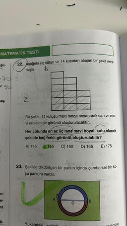 MATEMATİK TESTİ
aşlı-
-70 9
pr. 95 7
kaç
an
e-
ra
di-
22. Aşağıda üç sütun ve 14 kutudan oluşan bir şekil veril-
miştir. 6
2
)
Vserialibe
Bu şeklin 11 kutusu mavi renge boyanarak sarı ve ma-
vi renkten bir görüntü oluşturulacaktır. bril
A) 145 B) 155
120+
plla jutal
Her sütunda en az üç tane mavi boyalı kutu olacak
şekilde kaç farklı görüntü oluşturulabilir?
C) 160
D) 165
Yukarıdaki sokild
16-221
23. Şekilde dikdörtgen bir parkın içinde çembersel bir ko-
şu parkuru vardır.
E) 175
B
clangıç