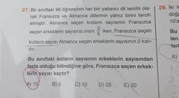 27. Bir sınıftaki 96 öğrencinin her biri yabancı dil tercihi ola-
rak Fransızca ve Almanca dillerinin yalnız birini tercih
etmiştir. Almanca seçen kızların sayısının Fransızca
2
seçen erkeklerin sayısına oranı iken, Fransızca seçen
kızların sayısı Almanca seçen erkeklerin sayısının 2 katı-
dır.
5
Bu sınıftaki kızların sayısının erkeklerin sayısından
fazla olduğu bilindiğine göre, Fransızca seçen erkek-
ferin sayısı kaçtır?
A) 15
B) 5
C) 10
D) 25
E) 20
29. İki to
doğa
10'a
Bu
len
farl
A)
2