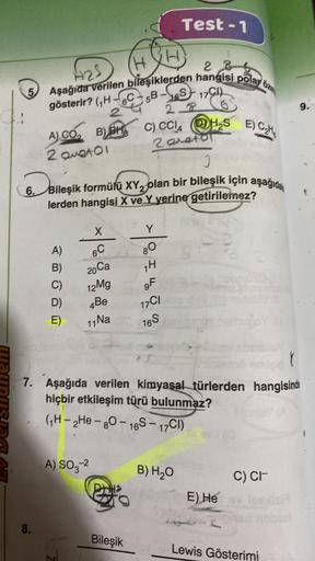 5
8.
H₂5
286
Aşağıda verilen bileşiklerden hangisi polar
gösterir?
(H-6C5B-S17CI)
28
2
A) CO₂ B)BH, C) CCI4H₂SE) C₂H₂
2
2 Quetol
J
6. Bileşik formülü XY₂ olan bir bileşik için aşağıda
lerden hangisi X ve Y yerine getirilemez?
X
A) 6C
20 Ca
H.
B)
C) 12Mg
D)