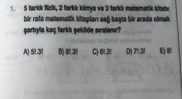 1. 5 farklı fizik, 2 farklı kimya ve 3 farklı matematik kitabı
bir rafa matematik kitapları sağ başta bir arada olmak
şartıyla kaç farklı şekilde sıralanır?
A) 5!.3!
B) 81.3!
C) 61.3!
nie
D) 71.3!
E) 8!