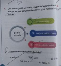 6.
4. 2He olmadığı bilinen ve baş gruplarda bulunan bir el
mentin sadece periyodik sistemdeki grup numarası b
linirse,
A
Bilinen
nicelik
| Atom numarası
A) Yalnız
Il Değerlik elektron sayısı
niceliklerinden hangileri bilinebilir?
D) I, II ve III
III Hangi periyotta olduğu
B) I ve III
E) Yalnız III
C) II vel
SC