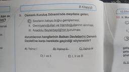 kısa za-
Idir?
blanak
SI
esi
B Kitapçığı
9. Osmanlı Kuruluş Dönemi'nde meydana gelen;
Sınırların batıya doğru genişlemesi,
II. Germiyanoğulları ve Hamitoğullarının alınması,
III. Anadolu Beylerbeyliği'nin kurulması
durumlarının hangilerinin Balkan Devletleri'ni Osmanlı
Devleti'ne karşı harekete geçirdiği söylenebilir?
A) Yalnız I
D) I ve II
B) Yalnız II
C) Yalnız !!!
E) I, II ve III
10.SINI
12. II. Mun
La
11,
841
geliş
geler
göst
A) Ya