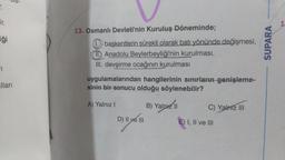 T.
ir.
ģi
1
lları
13. Osmanlı Devleti'nin Kuruluş Döneminde;
1 başkentlerin sürekli olarak batı yönünde değişmesi,
II. Anadolu Beylerbeyliği'nin kurulması,
III. devşirme ocağının kurulması
uygulamalarından hangilerinin sınırların genişleme-
sinin bir sonucu olduğu söylenebilir?
A) Yalnız I
D) II ve III
B) Yalnız II
C) Yalmz III
E) I, II ve III
SUPARA