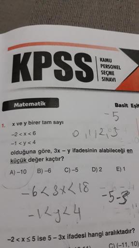 1.
KPSS
Matematik
KAMU
PERSONEL
SEÇME
SINAVI
C) -5
-6 <3 x < 18
-12 y 24
Basit Eşit
-5
x ve y birer tam sayı
-2<x<6
01112,03
-1 <y<4
olduğuna göre, 3x - y ifadesinin alabileceği en
küçük değer kaçtır?
A) -10
B)-6
D) 2 E) 1
-5-3
-2 < x≤5 ise 5-3x ifadesi ha