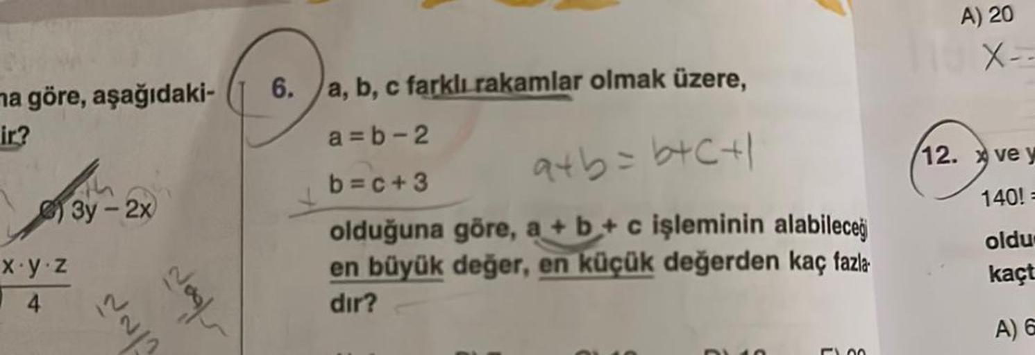 ma göre, aşağıdaki-
ir?
x.y.z
4
3y - 2x
Nogl
6. a, b, c farklı rakamlar olmak üzere,
a=b-2
b=c+3
a+b=b+c+1
olduğuna göre, a + b + c işleminin alabileceğ
en büyük değer, en küçük değerden kaç fazla
dır?
01:10
500
A) 20
X--
12. ve y
140!=
oldu
kaçt
A) 6