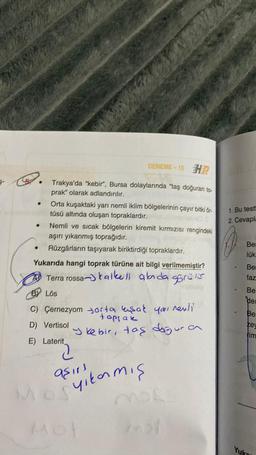 2.
DENEME-10 H
Trakya'da "kebir", Bursa dolaylarında "taş doğuran to-
prak" olarak adlandırılır.
Orta kuşaktaki yarı nemli iklim bölgelerinin çayır bitki ör-
tüsü altında oluşan topraklardır.
●
Nemli ve sıcak bölgelerin kiremit kırmızısı rengindeki
aşırı yıkanmış toprağıdır.
Rüzgârların taşıyarak biriktirdiği topraklardır.
Yukarıda hangi toprak türüne ait bilgi verilmemiştir?
Terra rossa- talkeil alada gorais
BY Lös
C) Çernezyom orta kuşak you!
toppak
D) Vertisol
E) Laterit
revli
Jkebir, taş doğura
200
aşırı
Mogyıkarmış
Mol
Mol
1. Bu test
2. Cevapla
Be
lük
Ber
faz
Be
der
Ber
key
tim
Yuk