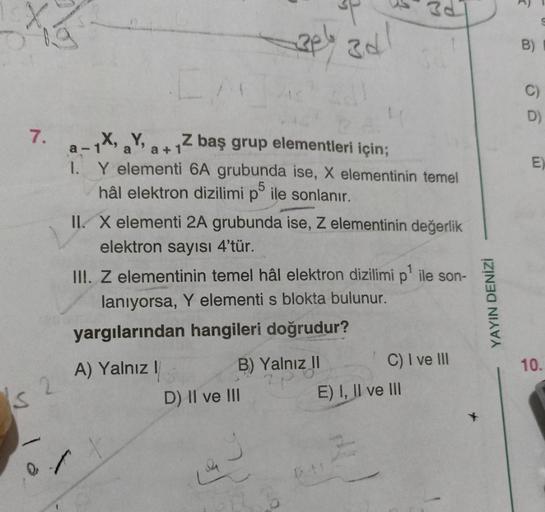 7.
s 2
CA
₁X, aYa+1Z baş grup elementleri için;
1. Y elementi 6A grubunda ise, X elementinin temel
hâl elektron dizilimi p ile sonlanır.
2pl 3d!
II. X elementi 2A grubunda ise, Z elementinin değerlik
elektron sayısı 4'tür.
III. Z elementinin temel hâl elek